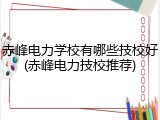 赤峰电力学校有哪些技校好(赤峰电力技校推荐)