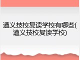 遵义技校复读学校有哪些(遵义技校复读学校)