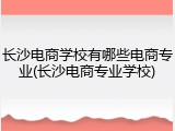 长沙电商学校有哪些电商专业(长沙电商专业学校)