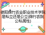 德阳绵竹农业职业技术学院是私立还是公立(绵竹农院公私属性)