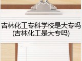 吉林化工专科学校是大专吗(吉林化工是大专吗)