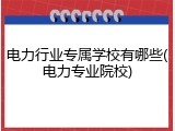电力行业专属学校有哪些(电力专业院校)