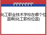 化工职业技术学校在哪个位置啊(化工职校位置)