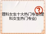 理科女生十大热门专业(理科女生热门专业)