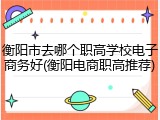 衡阳市去哪个职高学校电子商务好(衡阳电商职高推荐)