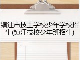 镇江市技工学校少年学校招生(镇江技校少年班招生)