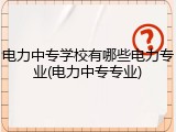 电力中专学校有哪些电力专业(电力中专专业)