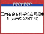 云南冶金专科学校官网招生处(云南冶金招生网)
