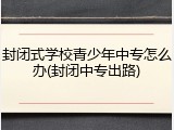 封闭式学校青少年中专怎么办(封闭中专出路)