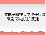西安电子科技大学校长行政级别(西电校长级别)