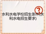 水利水电学校招生条件(水利水电招生要求)