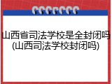 山西省司法学校是全封闭吗(山西司法学校封闭吗)