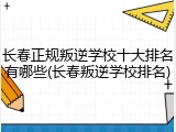 长春正规叛逆学校十大排名有哪些(长春叛逆学校排名)