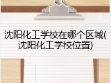 沈阳化工学校在哪个区域(沈阳化工学校位置)