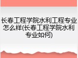 长春工程学院水利工程专业怎么样(长春工程学院水利专业如何)