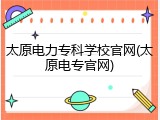 太原电力专科学校官网(太原电专官网)