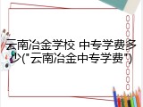 云南冶金学校 中专学费多少("云南冶金中专学费")