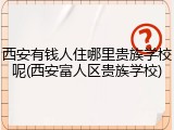 西安有钱人住哪里贵族学校呢(西安富人区贵族学校)