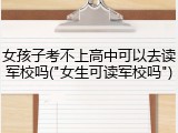 女孩子考不上高中可以去读军校吗("女生可读军校吗")
