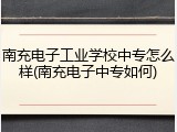 南充电子工业学校中专怎么样(南充电子中专如何)