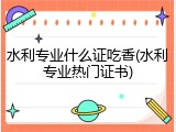 水利专业什么证吃香(水利专业热门证书)