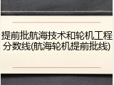 提前批航海技术和轮机工程分数线(航海轮机提前批线)