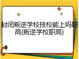 封闭叛逆学校技校能上吗职高(叛逆学校职高)