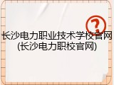 长沙电力职业技术学校官网(长沙电力职校官网)