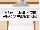 长沙湖南中创智能科技技工学校(长沙中创智能技校)