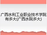 广西水利工业职业技术学院有多大(广西水院多大)