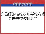 许昌好的技校少年学校在哪("许昌技校地址")