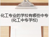 化工专业的学校有哪些中专(化工中专学校)