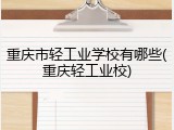 重庆市轻工业学校有哪些(重庆轻工业校)