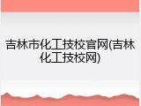 吉林市化工技校官网(吉林化工技校网)