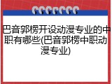 巴音郭楞开设动漫专业的中职有哪些(巴音郭楞中职动漫专业)