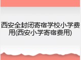 西安全封闭寄宿学校小学费用(西安小学寄宿费用)