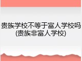 贵族学校不等于富人学校吗(贵族非富人学校)