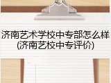 济南艺术学校中专部怎么样(济南艺校中专评价)