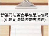 新疆司法警官学校是技校吗(新疆司法警校是技校吗)
