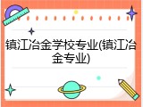 镇江冶金学校专业(镇江冶金专业)