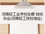 河南轻工业学校在哪 技校毕业(河南轻工技校地址)