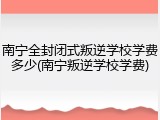 南宁全封闭式叛逆学校学费多少(南宁叛逆学校学费)