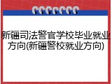 新疆司法警官学校毕业就业方向(新疆警校就业方向)