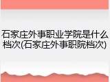石家庄外事职业学院是什么档次(石家庄外事职院档次)