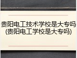 贵阳电工技术学校是大专吗(贵阳电工学校是大专吗)