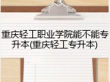 重庆轻工职业学院能不能专升本(重庆轻工专升本)