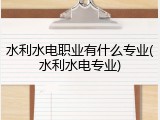 水利水电职业有什么专业(水利水电专业)