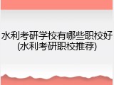 水利考研学校有哪些职校好(水利考研职校推荐)