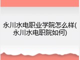永川水电职业学院怎么样(永川水电职院如何)