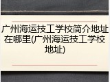 广州海运技工学校简介地址在哪里(广州海运技工学校地址)